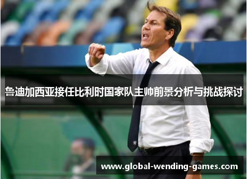 鲁迪加西亚接任比利时国家队主帅前景分析与挑战探讨 鲁迪加西亚接任比利时国家队主帅前景分析与挑战探讨