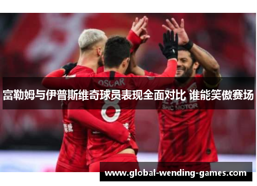 富勒姆与伊普斯维奇球员表现全面对比 谁能笑傲赛场 富勒姆与伊普斯维奇球员表现全面对比 谁能笑傲赛场