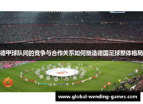 德甲球队间的竞争与合作关系如何塑造德国足球整体格局