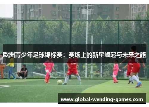 欧洲青少年足球锦标赛:赛场上的新星崛起与未来之路 欧洲青少年足球锦标赛:赛场上的新星崛起与未来之路