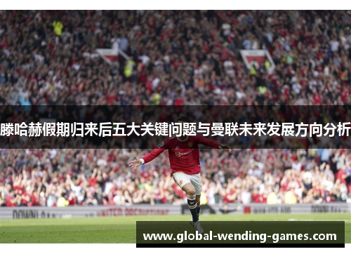 滕哈赫假期归来后五大关键问题与曼联未来发展方向分析
