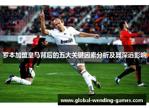 罗本加盟皇马背后的五大关键因素分析及其深远影响 罗本加盟皇马背后的五大关键因素分析及其深远影响