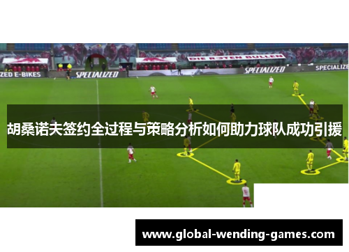 胡桑诺夫签约全过程与策略分析如何助力球队成功引援