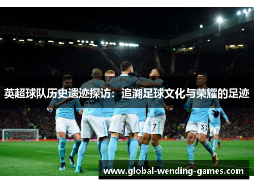 英超球队历史遗迹探访：追溯足球文化与荣耀的足迹