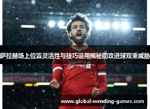 萨拉赫场上位置灵活性与技巧运用揭秘助攻进球双重威胁 萨拉赫场上位置灵活性与技巧运用揭秘助攻进球双重威胁