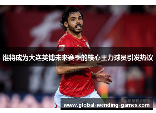 谁将成为大连英博未来赛季的核心主力球员引发热议