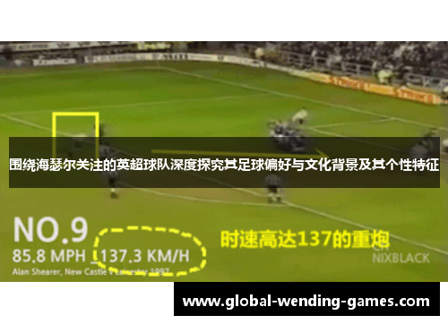 围绕海瑟尔关注的英超球队深度探究其足球偏好与文化背景及其个性特征