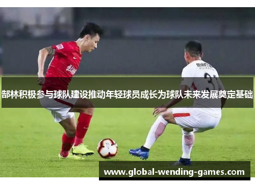 郜林积极参与球队建设推动年轻球员成长为球队未来发展奠定基础