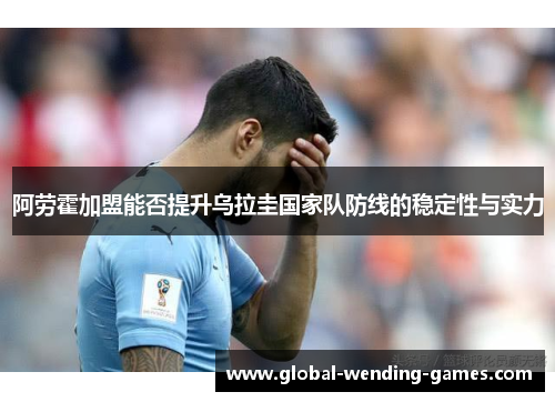 阿劳霍加盟能否提升乌拉圭国家队防线的稳定性与实力 阿劳霍加盟能否提升乌拉圭国家队防线的稳定性与实力