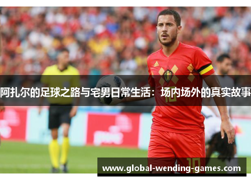 阿扎尔的足球之路与宅男日常生活：场内场外的真实故事