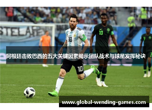 阿根廷击败巴西的五大关键因素揭示团队战术与球星发挥秘诀