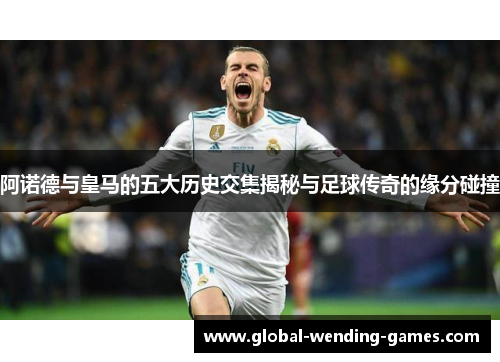 阿诺德与皇马的五大历史交集揭秘与足球传奇的缘分碰撞