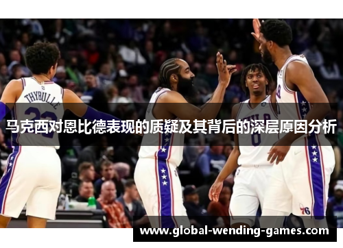 马克西对恩比德表现的质疑及其背后的深层原因分析 马克西对恩比德表现的质疑及其背后的深层原因分析