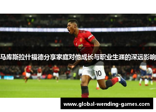 马库斯拉什福德分享家庭对他成长与职业生涯的深远影响 马库斯拉什福德分享家庭对他成长与职业生涯的深远影响