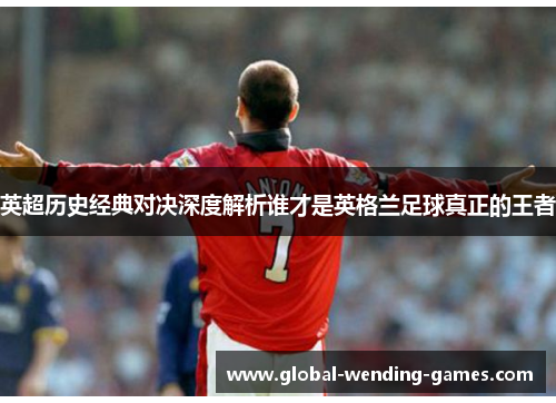 英超历史经典对决深度解析谁才是英格兰足球真正的王者 英超历史经典对决深度解析谁才是英格兰足球真正的王者