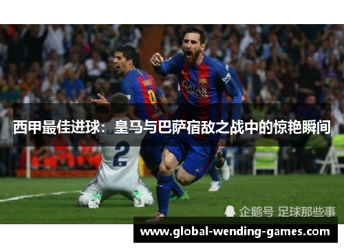 西甲最佳进球:皇马与巴萨宿敌之战中的惊艳瞬间 西甲最佳进球:皇马与巴萨宿敌之战中的惊艳瞬间