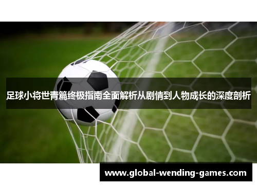 足球小将世青篇终极指南全面解析从剧情到人物成长的深度剖析 足球小将世青篇终极指南全面解析从剧情到人物成长的深度剖析
