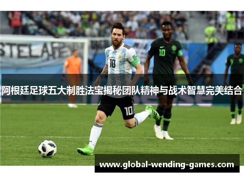 阿根廷足球五大制胜法宝揭秘团队精神与战术智慧完美结合