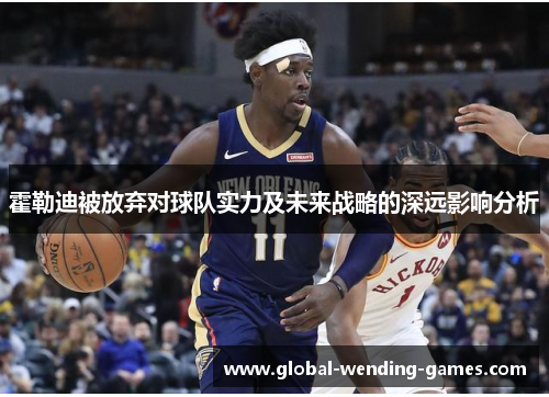 霍勒迪被放弃对球队实力及未来战略的深远影响分析 霍勒迪被放弃对球队实力及未来战略的深远影响分析