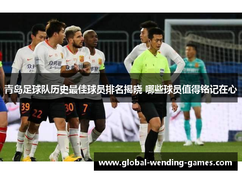 青岛足球队历史最佳球员排名揭晓 哪些球员值得铭记在心 青岛足球队历史最佳球员排名揭晓 哪些球员值得铭记在心
