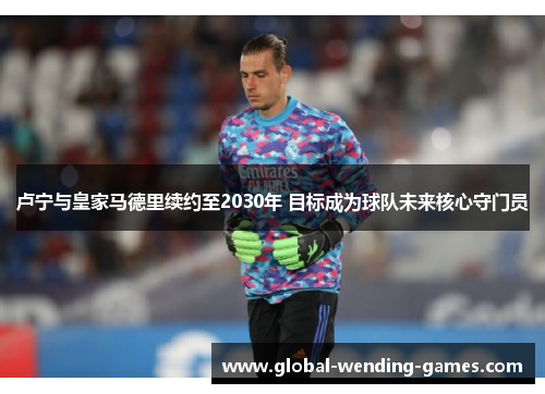 卢宁与皇家马德里续约至2030年 目标成为球队未来核心守门员